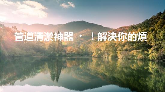 管道清淤神器！解決你的煩惱，輕松暢通無(wú)阻！